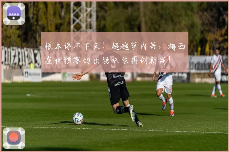 根本停不下来！超越萨内蒂，梅西在世预赛的出场记录再创新高！