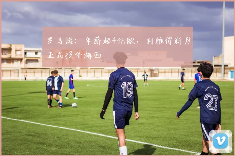 罗马诺：年薪超4亿欧，利雅得新月正式报价梅西