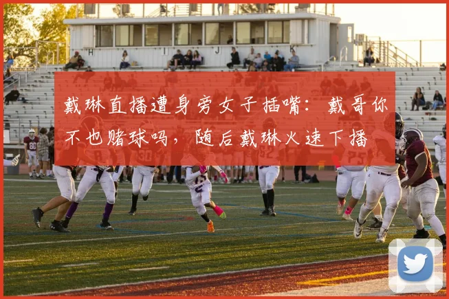 戴琳直播遭身旁女子插嘴：戴哥你不也赌球吗，随后戴琳火速下播