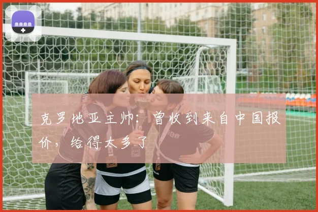 克罗地亚主帅：曾收到来自中国报价，给得太多了