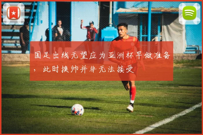 国足出线无望应为亚洲杯早做准备，此时换帅并非无法接受