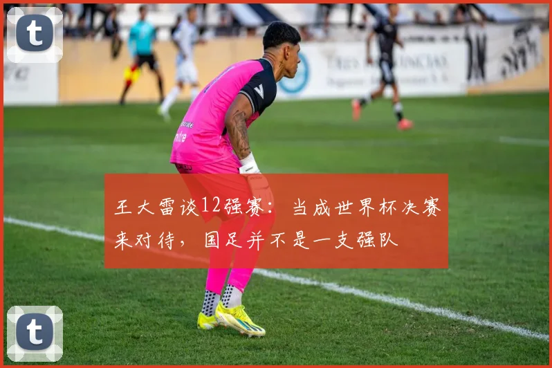 王大雷谈12强赛：当成世界杯决赛来对待，国足并不是一支强队