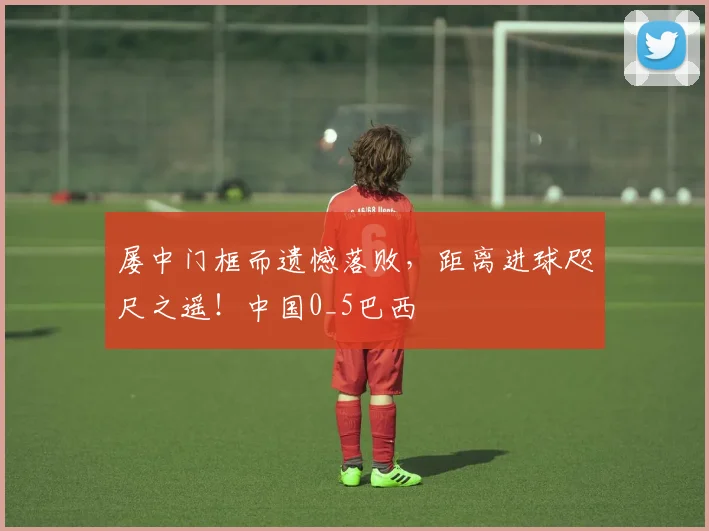 屡中门框而遗憾落败，距离进球咫尺之遥！中国0_5巴西