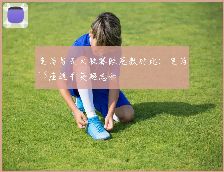 皇马与五大联赛欧冠数对比：皇马15座追平英超总和