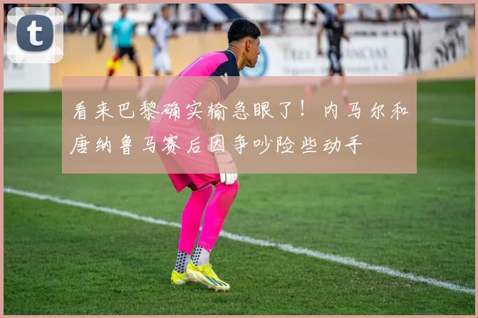 看来巴黎确实输急眼了！内马尔和唐纳鲁马赛后因争吵险些动手