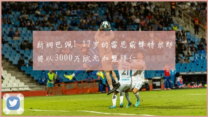 新姆巴佩！17岁的雷恩前锋特尔即将以3000万欧元加盟拜仁