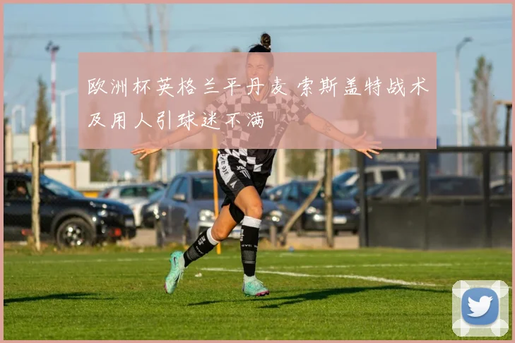 欧洲杯英格兰平丹麦 索斯盖特战术及用人引球迷不满