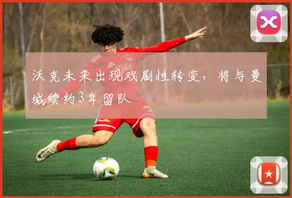 沃克未来出现戏剧性转变，将与曼城续约3年留队