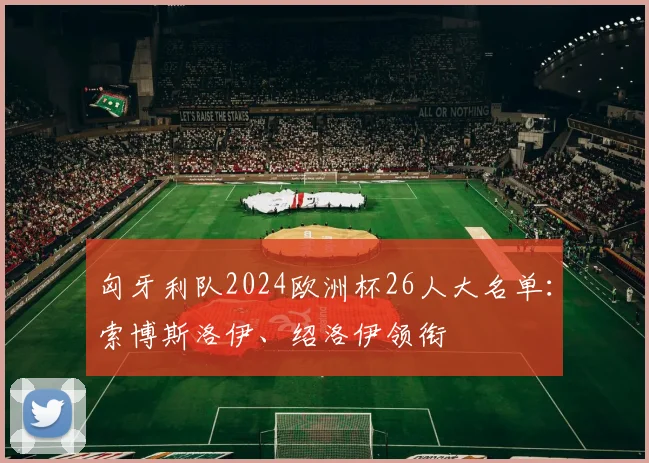 匈牙利队2024欧洲杯26人大名单：索博斯洛伊、绍洛伊领衔