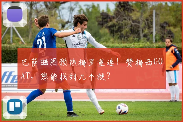 巴萨晒图预热梅罗重逢！赞梅西GOAT，您能找到几个梗？