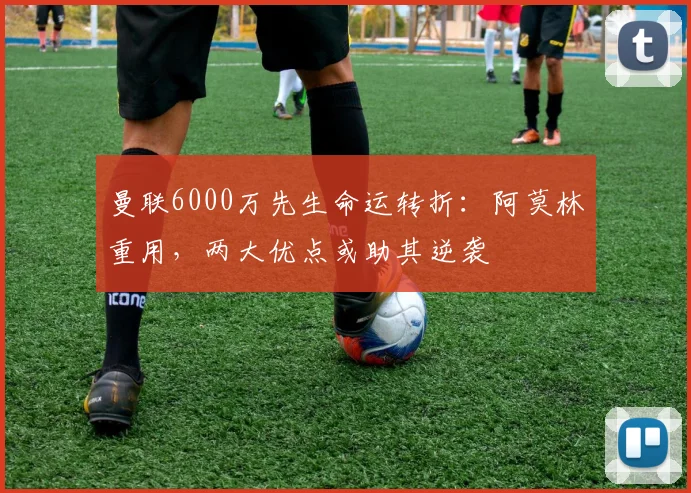 曼联6000万先生命运转折：阿莫林重用，两大优点或助其逆袭