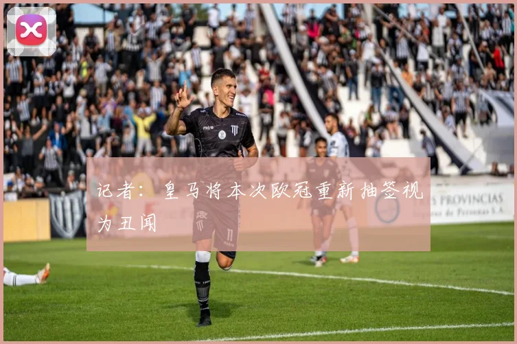 记者：皇马将本次欧冠重新抽签视为丑闻