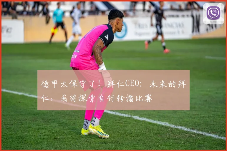 德甲太保守了！拜仁CEO：未来的拜仁，或将探索自行转播比赛