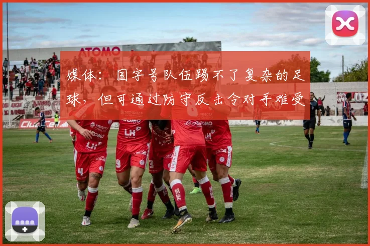 媒体：国字号队伍踢不了复杂的足球，但可通过防守反击令对手难受