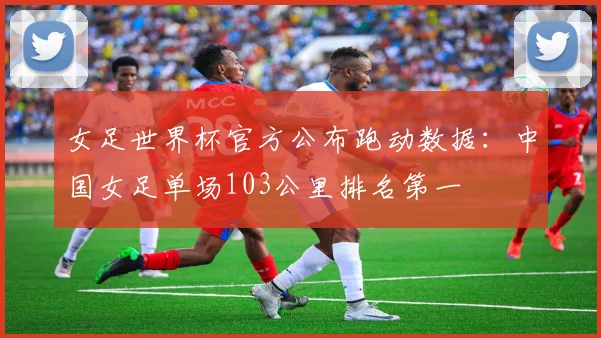 女足世界杯官方公布跑动数据：中国女足单场103公里排名第一