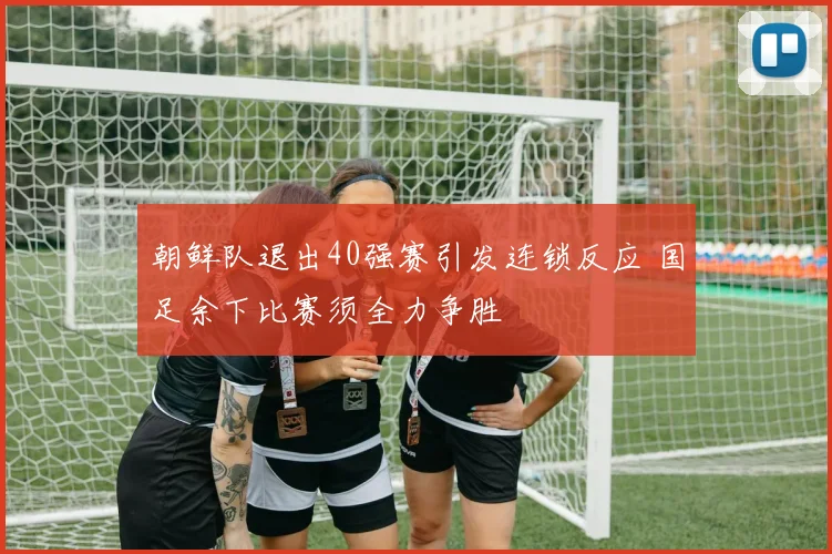 朝鲜队退出40强赛引发连锁反应 国足余下比赛须全力争胜
