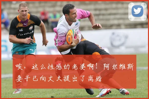 唉，这么性感的老婆啊！阿尔维斯妻子已向丈夫提出了离婚