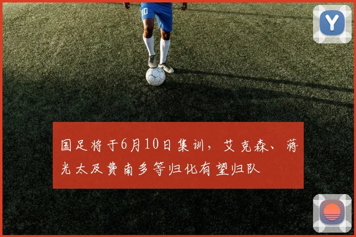 国足将于6月10日集训，艾克森、蒋光太及费南多等归化有望归队