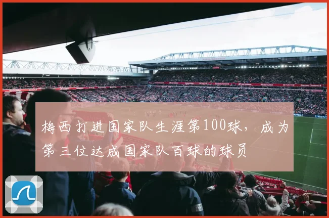 梅西打进国家队生涯第100球，成为第三位达成国家队百球的球员