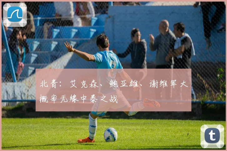 北青：艾克森、鲍亚雄、谢维军大概率无缘中泰之战