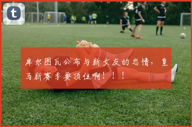 库尔图瓦公布与新女友的恋情，皇马新赛季要顶住啊！！！