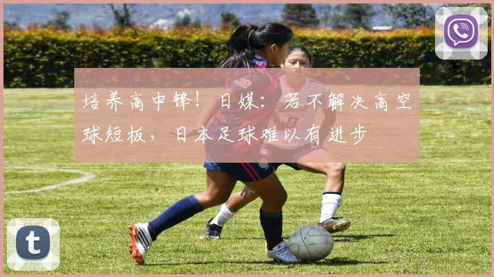 培养高中锋！日媒：若不解决高空球短板，日本足球难以有进步