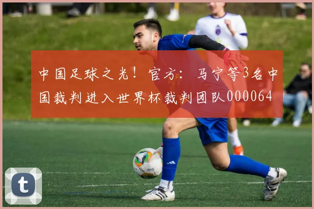中国足球之光！官方：马宁等3名中国裁判进入世界杯裁判团队0000644