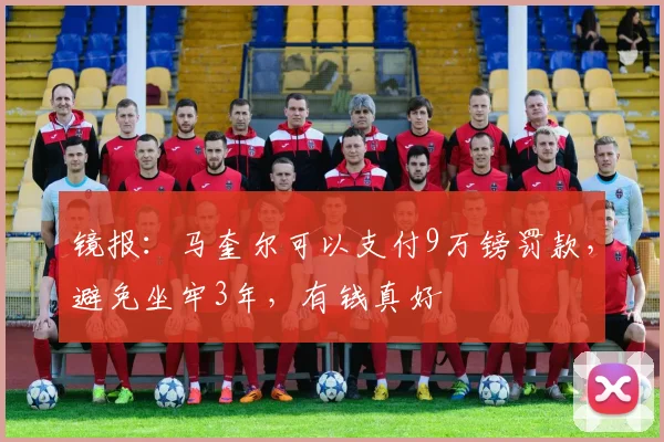 镜报：马奎尔可以支付9万镑罚款，避免坐牢3年，有钱真好