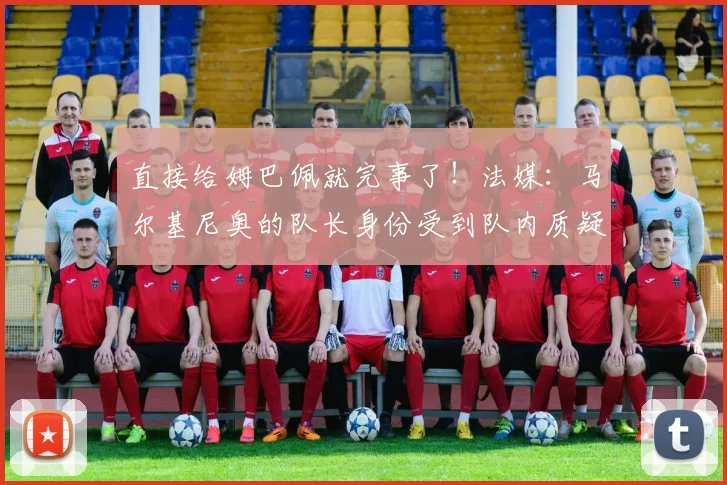 直接给姆巴佩就完事了！法媒：马尔基尼奥的队长身份受到队内质疑