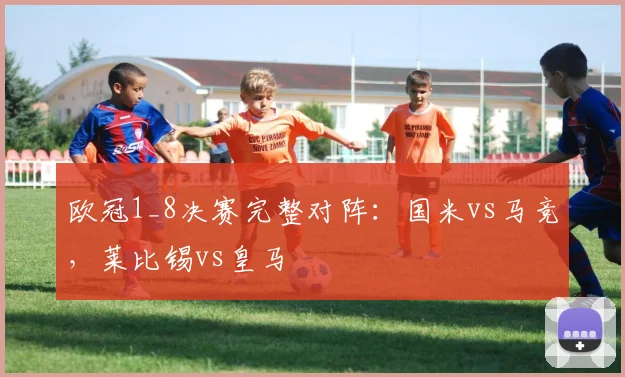 欧冠1_8决赛完整对阵：国米vs马竞，莱比锡vs皇马