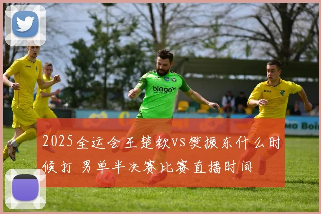 2025全运会王楚钦vs樊振东什么时候打 男单半决赛比赛直播时间