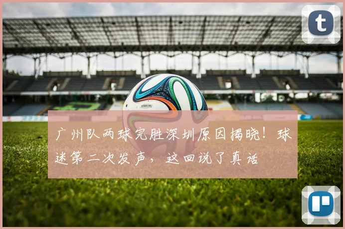 广州队两球完胜深圳原因揭晓！球迷第二次发声，这回说了真话
