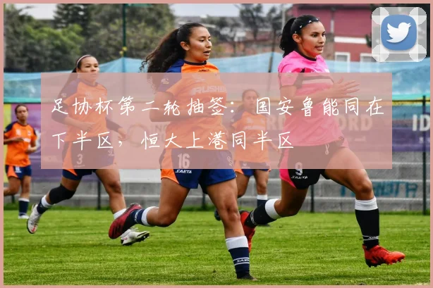 足协杯第二轮抽签：国安鲁能同在下半区，恒大上港同半区