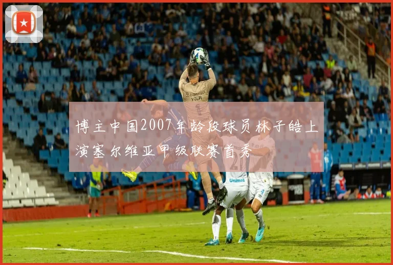 博主中国2007年龄段球员林子皓上演塞尔维亚甲级联赛首秀