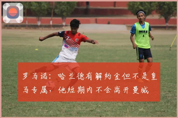 罗马诺：哈兰德有解约金但不是皇马专属，他短期内不会离开曼城