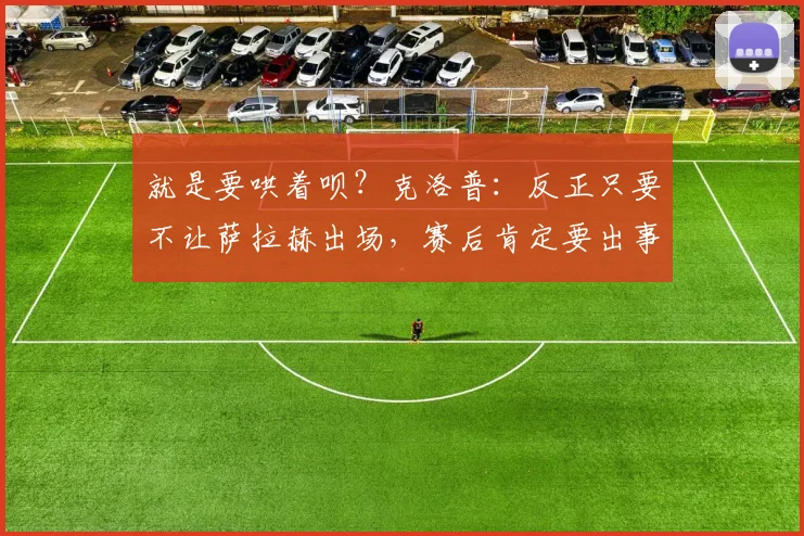 就是要哄着呗？克洛普：反正只要不让萨拉赫出场，赛后肯定要出事