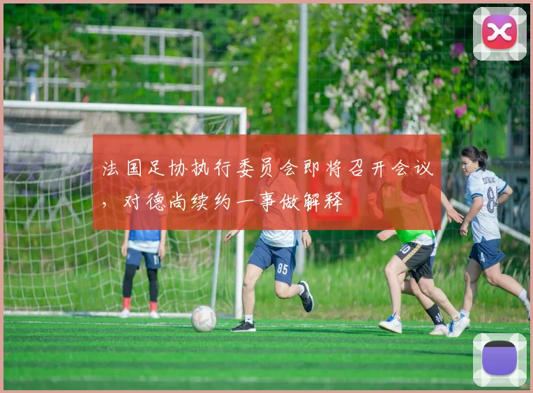 法国足协执行委员会即将召开会议，对德尚续约一事做解释