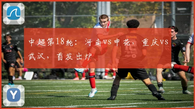 中超第18轮：河南vs申花，重庆vs武汉，首发出炉