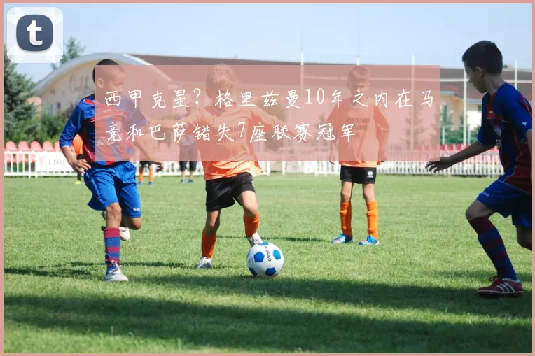 西甲克星？格里兹曼10年之内在马竞和巴萨错失7座联赛冠军