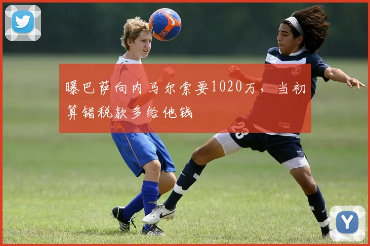 曝巴萨向内马尔索要1020万，当初算错税款多给他钱