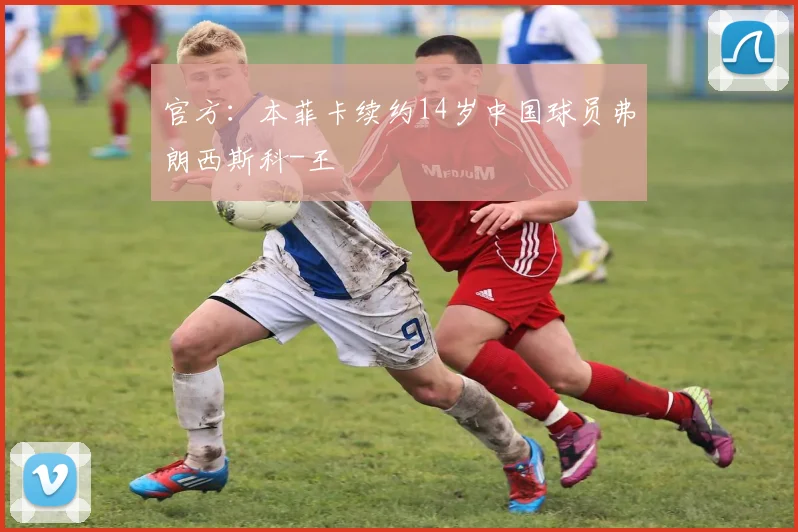 官方：本菲卡续约14岁中国球员弗朗西斯科-王