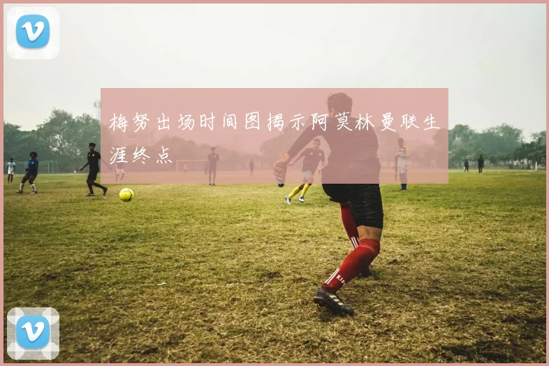 梅努出场时间图揭示阿莫林曼联生涯终点
