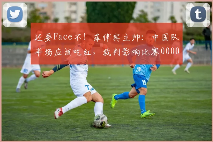 还要Face不！菲律宾主帅：中国队半场应该吃红，裁判影响比赛0000644