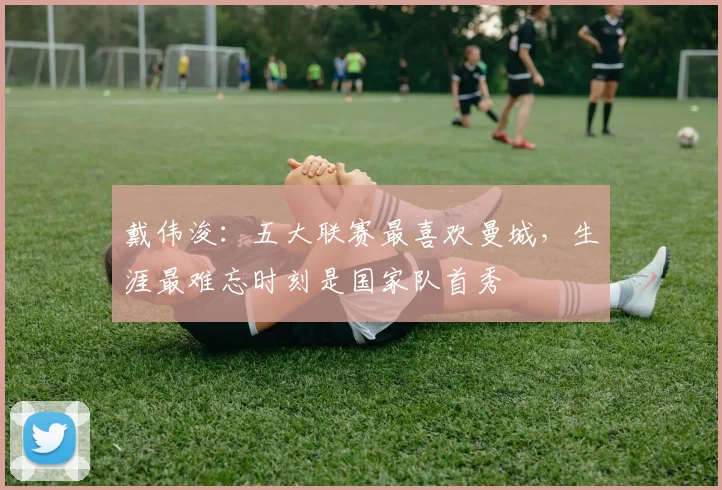 戴伟浚：五大联赛最喜欢曼城，生涯最难忘时刻是国家队首秀