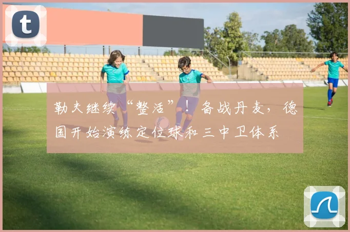 勒夫继续“整活”！备战丹麦，德国开始演练定位球和三中卫体系