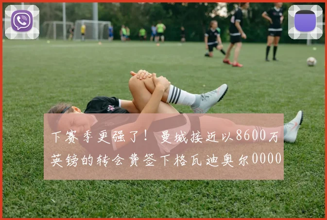 下赛季更强了！曼城接近以8600万英镑的转会费签下格瓦迪奥尔0000644