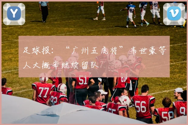 足球报：“广州五虎将”韦世豪等人大概率继续留队