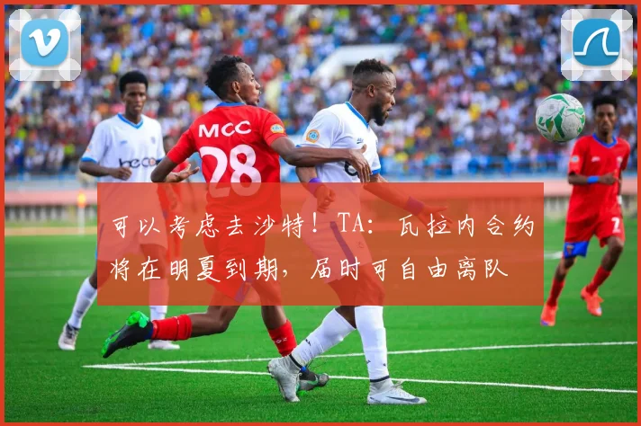 可以考虑去沙特！TA：瓦拉内合约将在明夏到期，届时可自由离队