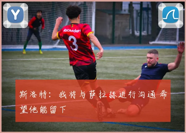 斯洛特：我将与萨拉赫进行沟通 希望他能留下