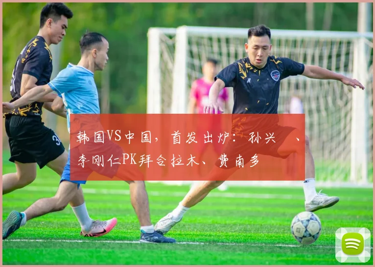 韩国VS中国，首发出炉：孙兴慜、李刚仁PK拜合拉木、费南多